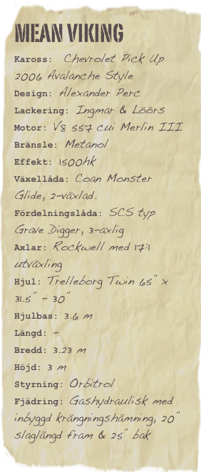 Mean vikingKaross:  Chevrolet Pick Up 2006 Avalanche StyleDesign: Alexander Perc
Lackering: Ingmar & Löörs
Motor: V8 557 cui Merlin IIIBränsle: Metanol Effekt: 1500hk
Växellåda: Coan Monster Glide, 2-växlad.
Fördelningslåda: SCS typ Grave Digger, 3-axlig
Axlar: Rockwell med 17:1 utväxling
Hjul: Trelleborg Twin 65” x 31.5” - 30”
Hjulbas: 3.6 m
Längd: -
Bredd: 3.23 m
Höjd: 3 m
Styrning: Orbitrol
Fjädring: Gashydraulisk med inbyggd krängningshämning, 20” slaglängd fram & 25” bak 

